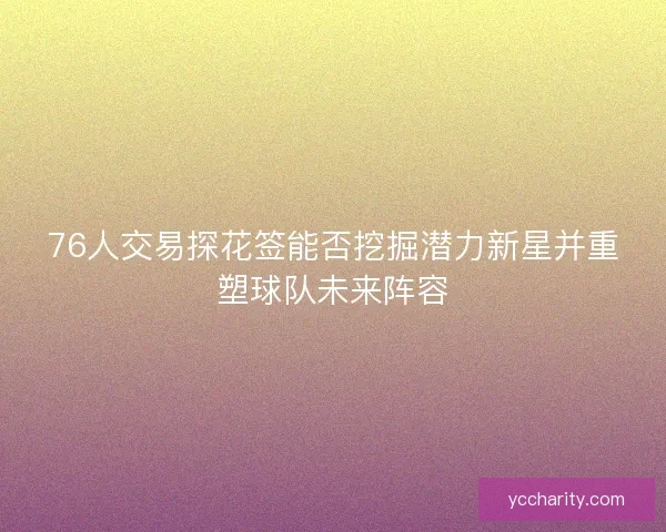 76人交易探花签能否挖掘潜力新星并重塑球队未来阵容 76人交易探花签能否挖掘潜力新星并重塑球队未来阵容