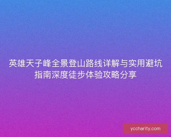 英雄天子峰全景登山路线详解与实用避坑指南深度徒步体验攻略分享 英雄天子峰全景登山路线详解与实用避坑指南深度徒步体验攻略分享