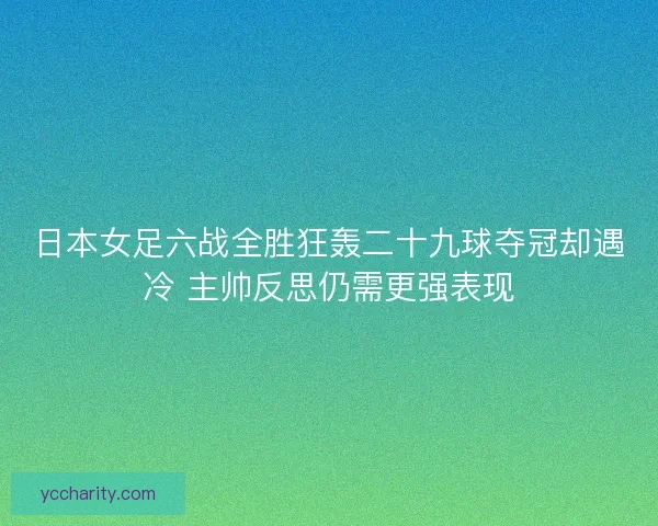 日本女足六战全胜狂轰二十九球夺冠却遇冷 主帅反思仍需更强表现