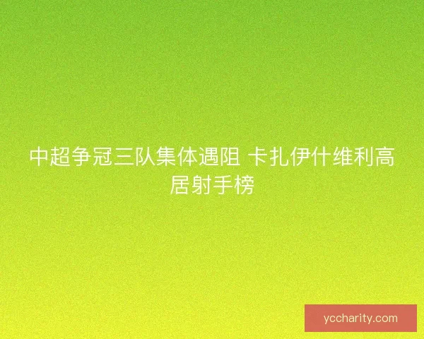 中超争冠三队集体遇阻 卡扎伊什维利高居射手榜 中超争冠三队集体遇阻 卡扎伊什维利高居射手榜