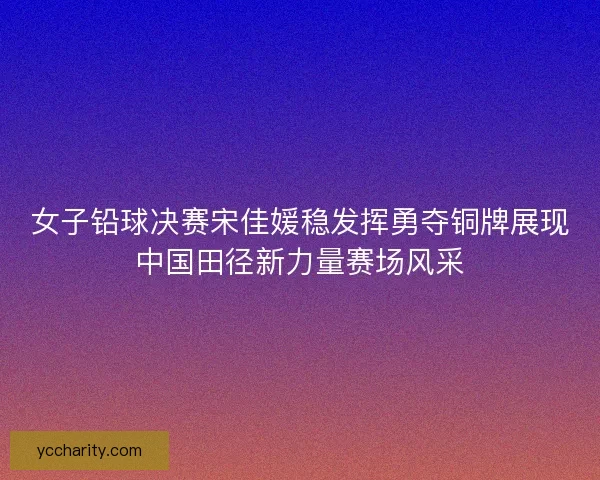 女子铅球决赛宋佳媛稳发挥勇夺铜牌展现中国田径新力量赛场风采