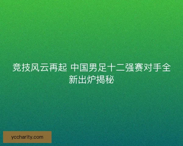 竞技风云再起 中国男足十二强赛对手全新出炉揭秘 竞技风云再起 中国男足十二强赛对手全新出炉揭秘