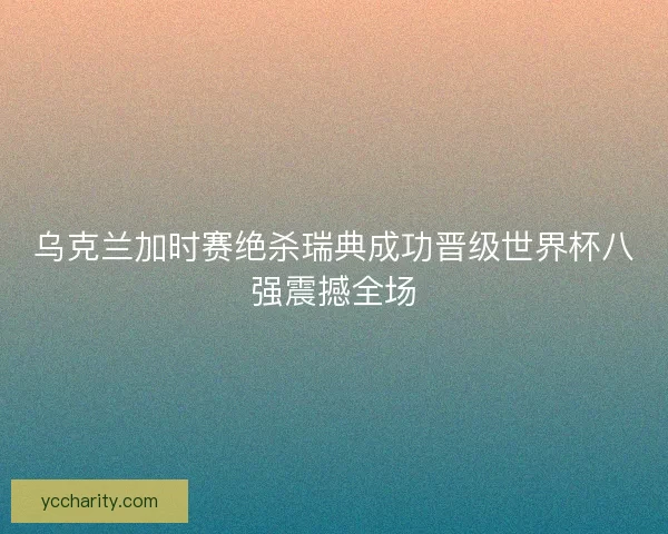 乌克兰加时赛绝杀瑞典成功晋级世界杯八强震撼全场