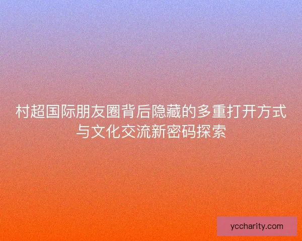 村超国际朋友圈背后隐藏的多重打开方式与文化交流新密码探索
