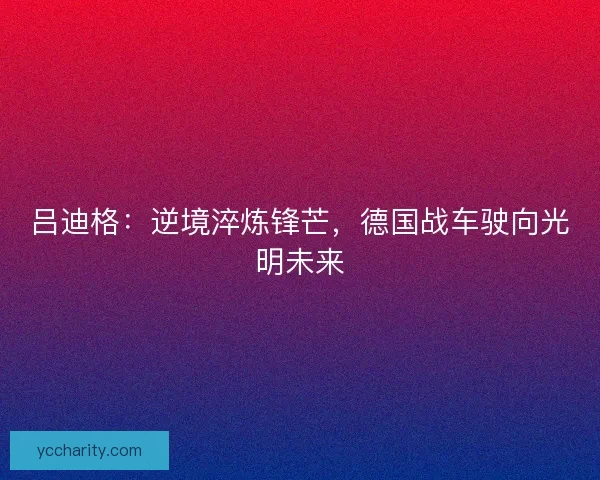 吕迪格:逆境淬炼锋芒,德国战车驶向光明未来 吕迪格:逆境淬炼锋芒,德国战车驶向光明未来