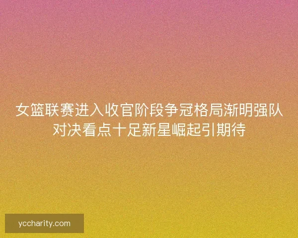 女篮联赛进入收官阶段争冠格局渐明强队对决看点十足新星崛起引期待