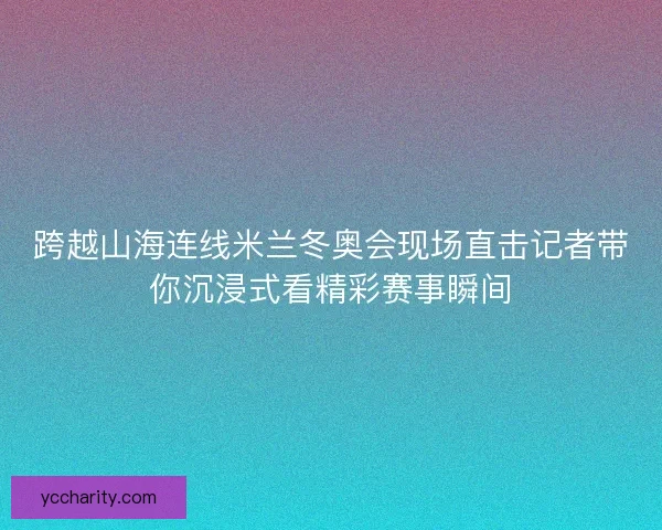 跨越山海连线米兰冬奥会现场直击记者带你沉浸式看精彩赛事瞬间