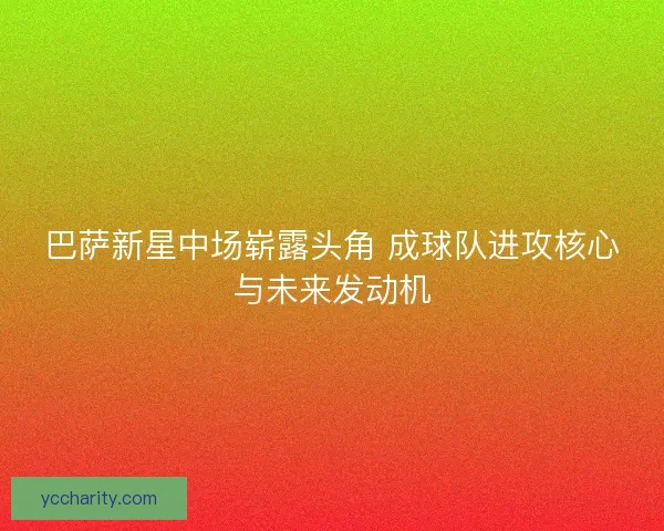 巴萨新星中场崭露头角 成球队进攻核心与未来发动机 巴萨新星中场崭露头角 成球队进攻核心与未来发动机