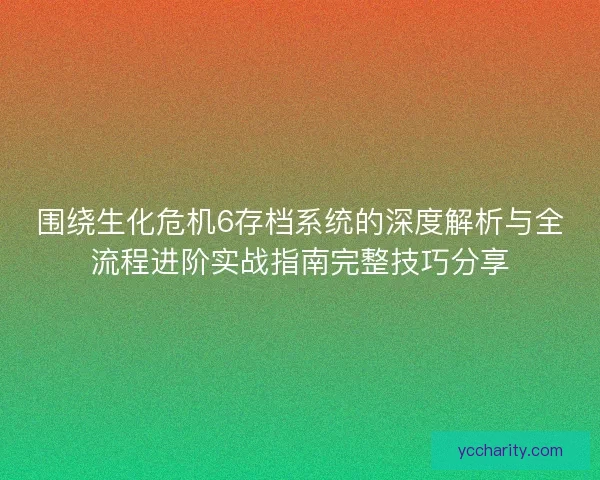 围绕生化危机6存档系统的深度解析与全流程进阶实战指南完整技巧分享