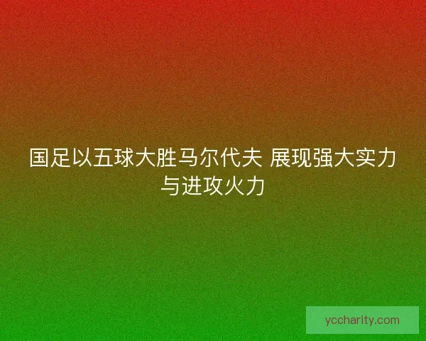 国足以五球大胜马尔代夫 展现强大实力与进攻火力