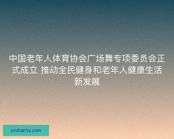 中国老年人体育协会广场舞专项委员会正式成立 推动全民健身和老年人健康生活新发展