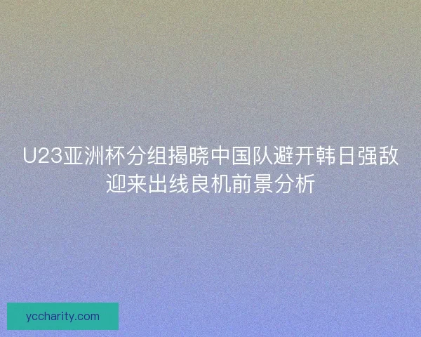 U23亚洲杯分组揭晓中国队避开韩日强敌迎来出线良机前景分析